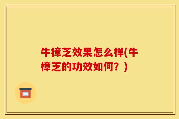 牛樟芝效果怎么样(牛樟芝的功效如何?)