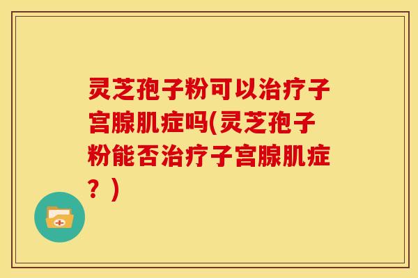 灵芝孢子粉可以治疗子宫腺肌症吗(灵芝孢子粉能否治疗子宫腺肌症?)