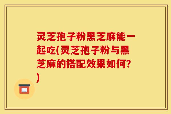灵芝孢子粉黑芝麻能一起吃(灵芝孢子粉与黑芝麻的搭配效果如何?)