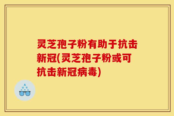 灵芝孢子粉有助于抗击新冠(灵芝孢子粉或可抗击新冠病毒)