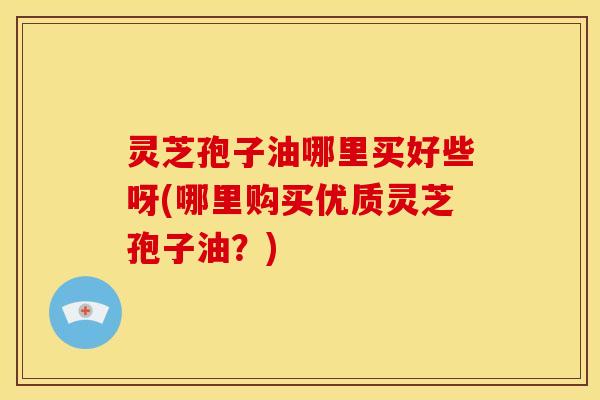 灵芝孢子油哪里买好些呀(哪里购买优质灵芝孢子油？)