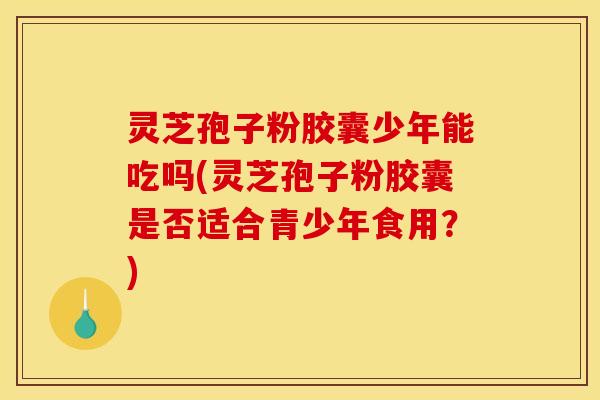 灵芝孢子粉胶囊少年能吃吗(灵芝孢子粉胶囊是否适合青少年食用？)
