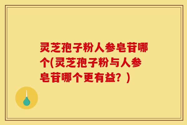 灵芝孢子粉人参皂苷哪个(灵芝孢子粉与人参皂苷哪个更有益？)