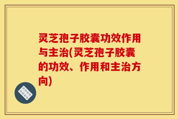 灵芝孢子胶囊功效作用与主治(灵芝孢子胶囊的功效、作用和主治方向)