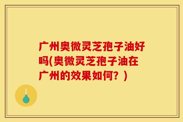广州奥微灵芝孢子油好吗(奥微灵芝孢子油在广州的效果如何?)