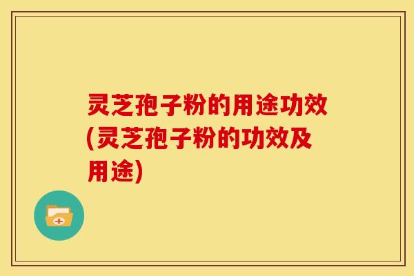 灵芝孢子粉的用途功效(灵芝孢子粉的功效及用途)