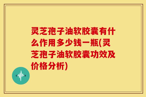 灵芝孢子油软胶囊有什么作用多少钱一瓶(灵芝孢子油软胶囊功效及价格分析)