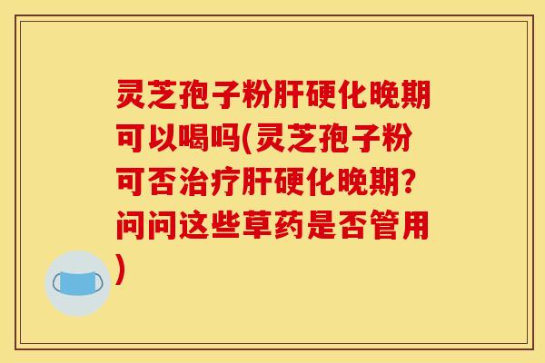 灵芝孢子粉肝硬化晚期可以喝吗(灵芝孢子粉可否治疗肝硬化晚期?问问这些草药是否管用)