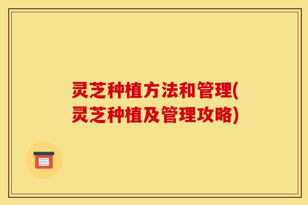 灵芝种植方法和管理(灵芝种植及管理攻略)