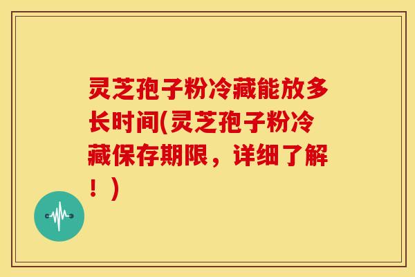 灵芝孢子粉冷藏能放多长时间(灵芝孢子粉冷藏保存期限,详细了解!)