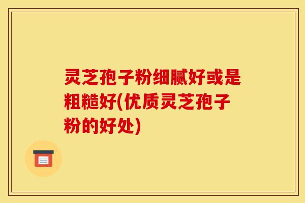 灵芝孢子粉细腻好或是粗糙好(优质灵芝孢子粉的好处)