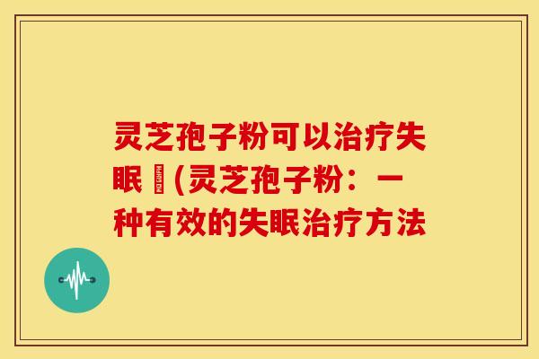 灵芝孢子粉可以治疗失眠嗎(灵芝孢子粉:一种有效的失眠治疗方法