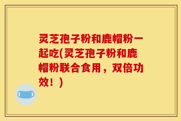 灵芝孢子粉和鹿帽粉一起吃(灵芝孢子粉和鹿帽粉联合食用，双倍功效！)
