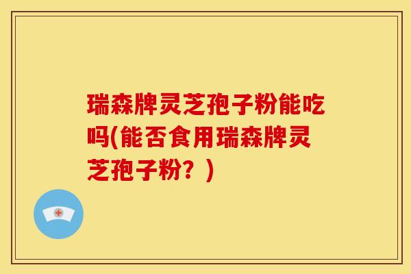 瑞森牌灵芝孢子粉能吃吗(能否食用瑞森牌灵芝孢子粉?)
