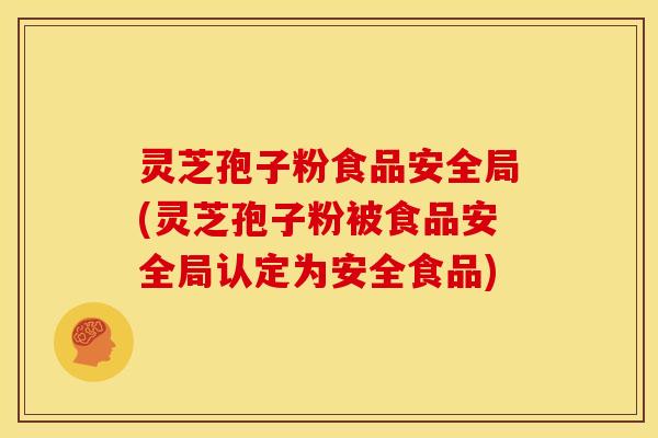 灵芝孢子粉食品安全局(灵芝孢子粉被食品安全局认定为安全食品)