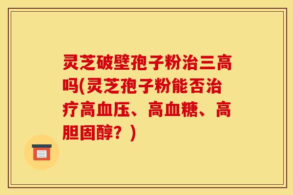 灵芝破壁孢子粉治三高吗(灵芝孢子粉能否治疗高血压、高血糖、高胆固醇?)