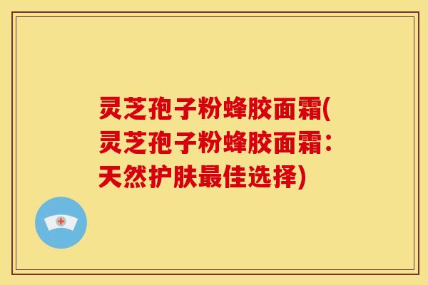 灵芝孢子粉蜂胶面霜(灵芝孢子粉蜂胶面霜:天然护肤最佳选择)
