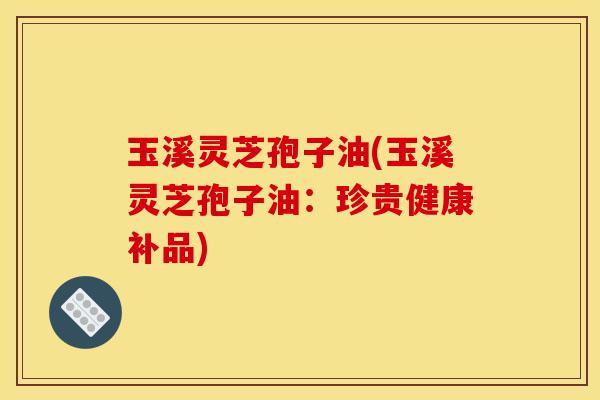玉溪灵芝孢子油(玉溪灵芝孢子油:珍贵健康补品)