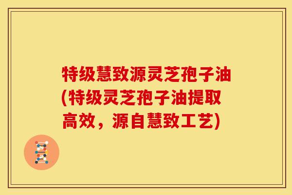 特级慧致源灵芝孢子油(特级灵芝孢子油提取高效，源自慧致工艺)