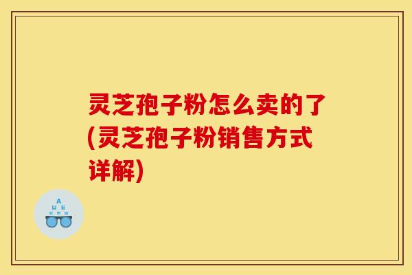 灵芝孢子粉怎么卖的了(灵芝孢子粉销售方式详解)
