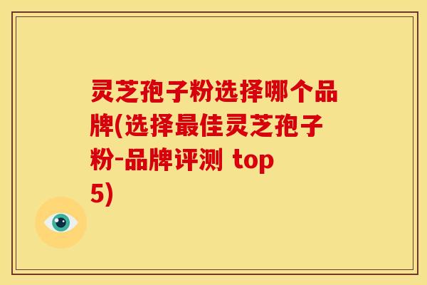 灵芝孢子粉选择哪个品牌(选择最佳灵芝孢子粉-品牌评测 top5)