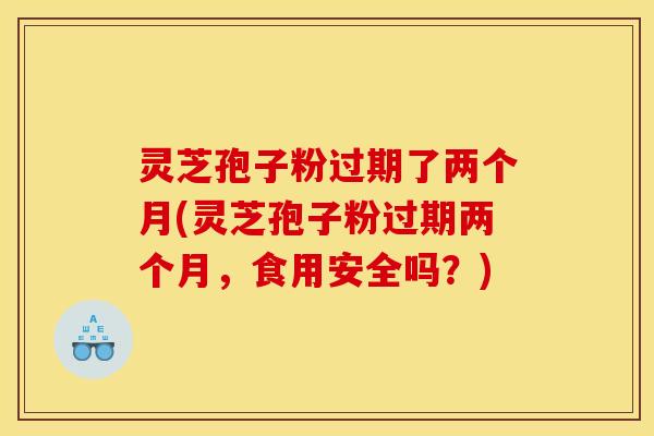 灵芝孢子粉过期了两个月(灵芝孢子粉过期两个月,食用安全吗?)