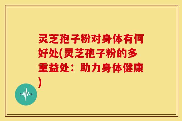 灵芝孢子粉对身体有何好处(灵芝孢子粉的多重益处：助力身体健康)