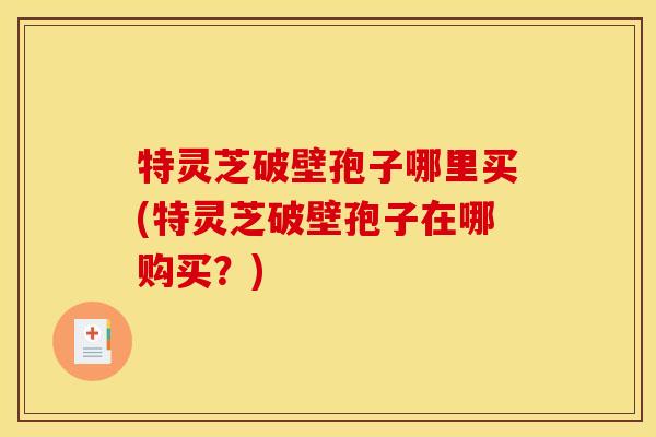 特灵芝破壁孢子哪里买(特灵芝破壁孢子在哪购买?)