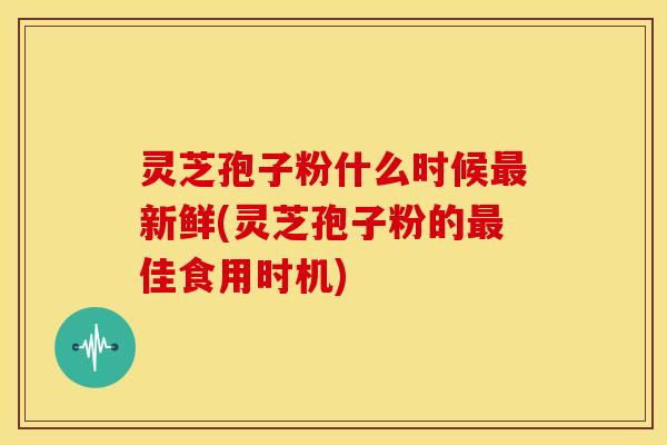 灵芝孢子粉什么时候最新鲜(灵芝孢子粉的最佳食用时机)