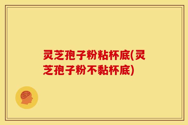 灵芝孢子粉粘杯底(灵芝孢子粉不黏杯底)