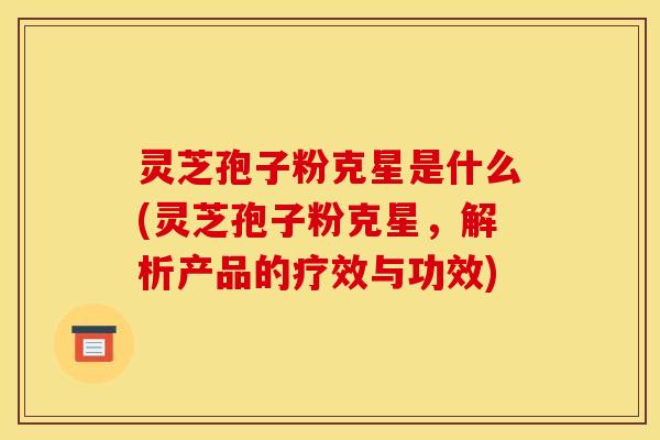 灵芝孢子粉克星是什么(灵芝孢子粉克星，解析产品的疗效与功效)
