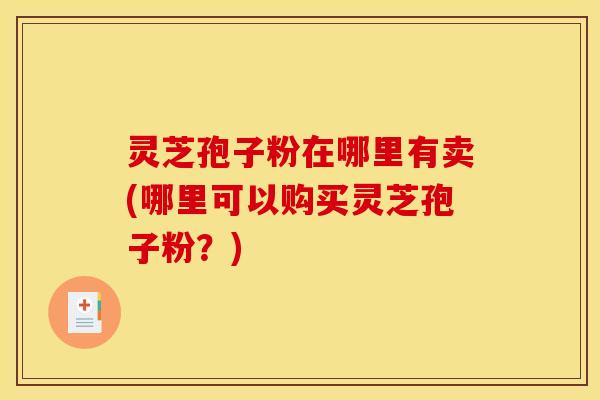 灵芝孢子粉在哪里有卖(哪里可以购买灵芝孢子粉?)