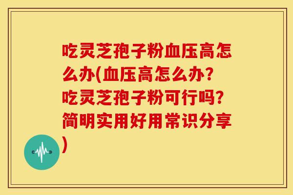 吃灵芝孢子粉血压高怎么办(血压高怎么办?吃灵芝孢子粉可行吗?简明实用好用常识分享)