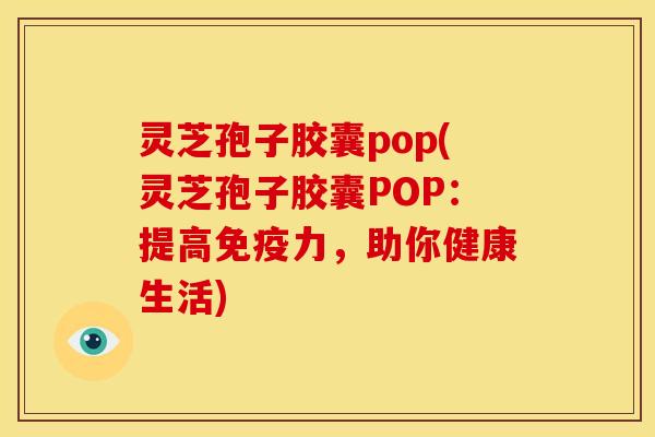 灵芝孢子胶囊pop(灵芝孢子胶囊POP:提高免疫力,助你健康生活)