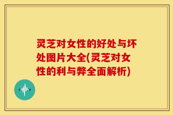 灵芝对女性的好处与坏处图片大全(灵芝对女性的利与弊全面解析)