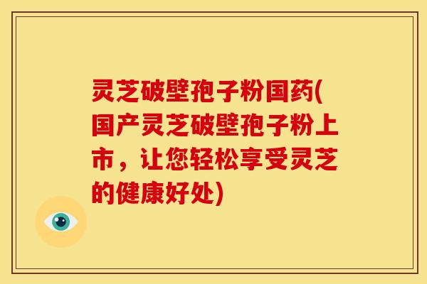 灵芝破壁孢子粉国药(国产灵芝破壁孢子粉上市,让您轻松享受灵芝的健康好处)