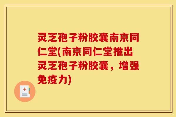 灵芝孢子粉胶囊南京同仁堂(南京同仁堂推出灵芝孢子粉胶囊,增强免疫力)