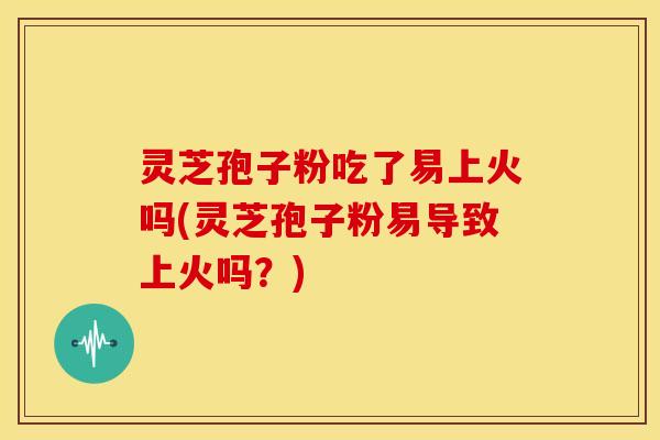 灵芝孢子粉吃了易上火吗(灵芝孢子粉易导致上火吗?)