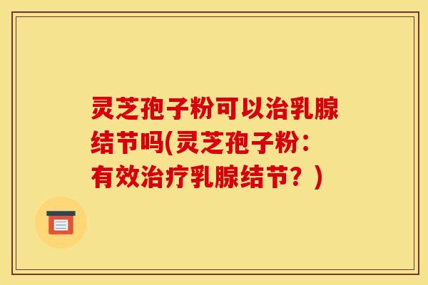 灵芝孢子粉可以治乳腺结节吗(灵芝孢子粉:有效治疗乳腺结节?)