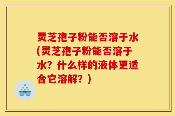 灵芝孢子粉能否溶于水(灵芝孢子粉能否溶于水?什么样的液体更适合它溶解?)
