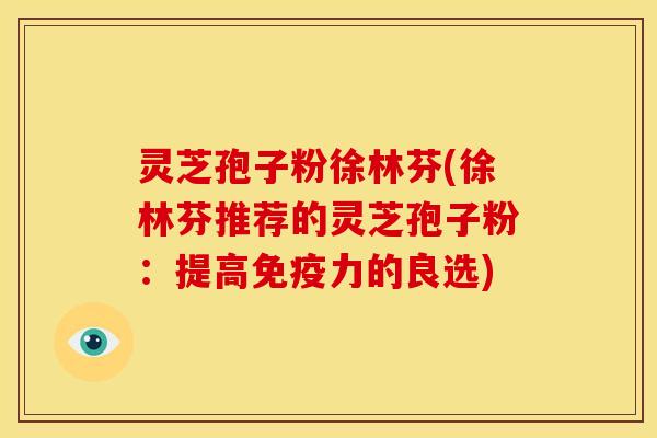 灵芝孢子粉徐林芬(徐林芬推荐的灵芝孢子粉：提高免疫力的良选)