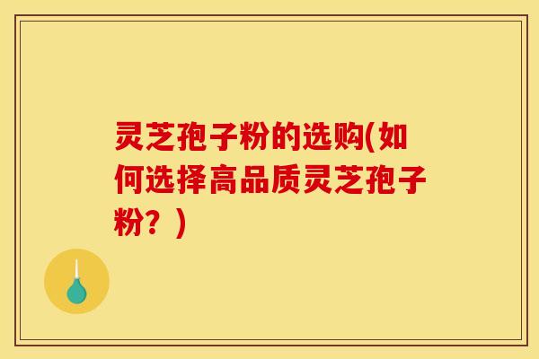 灵芝孢子粉的选购(如何选择高品质灵芝孢子粉?)