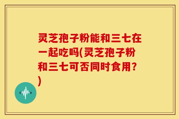 灵芝孢子粉能和三七在一起吃吗(灵芝孢子粉和三七可否同时食用?)