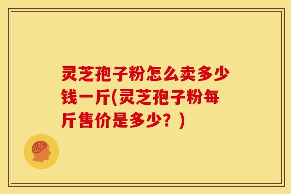 灵芝孢子粉怎么卖多少钱一斤(灵芝孢子粉每斤售价是多少?)