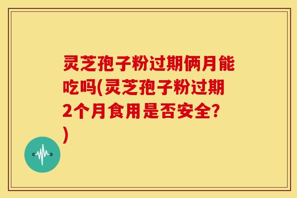 灵芝孢子粉过期俩月能吃吗(灵芝孢子粉过期2个月食用是否安全?)