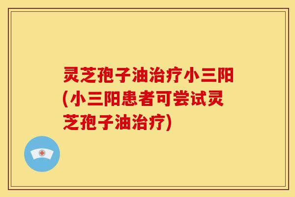 灵芝孢子油治疗小三阳(小三阳患者可尝试灵芝孢子油治疗)