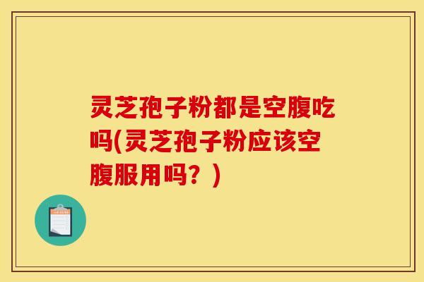 灵芝孢子粉都是空腹吃吗(灵芝孢子粉应该空腹服用吗?)
