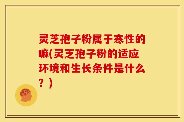 灵芝孢子粉属于寒性的嘛(灵芝孢子粉的适应环境和生长条件是什么?)