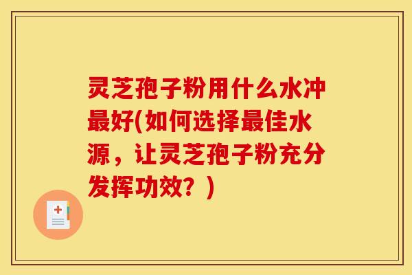灵芝孢子粉用什么水冲最好(如何选择最佳水源,让灵芝孢子粉充分发挥功效?)