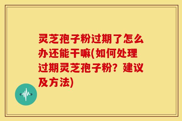灵芝孢子粉过期了怎么办还能干嘛(如何处理过期灵芝孢子粉？建议及方法)